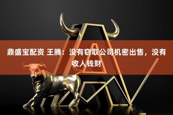 鼎盛宝配资 王腾：没有窃取公司机密出售，没有收人钱财