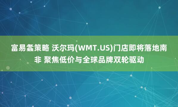 富易螽策略 沃尔玛(WMT.US)门店即将落地南非 聚焦低价与全球品牌双轮驱动