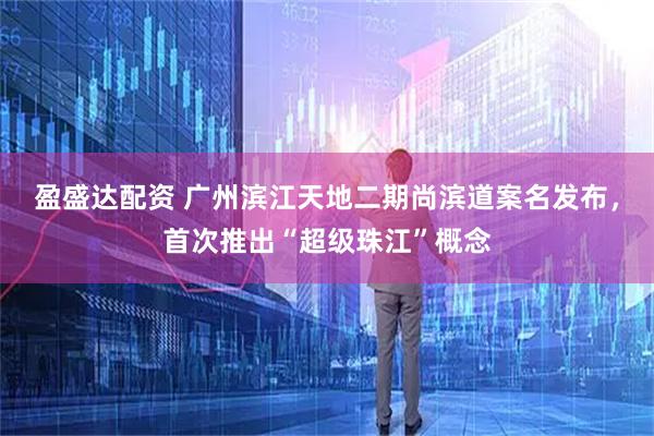 盈盛达配资 广州滨江天地二期尚滨道案名发布，首次推出“超级珠江”概念