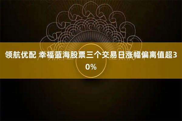 领航优配 幸福蓝海股票三个交易日涨幅偏离值超30%