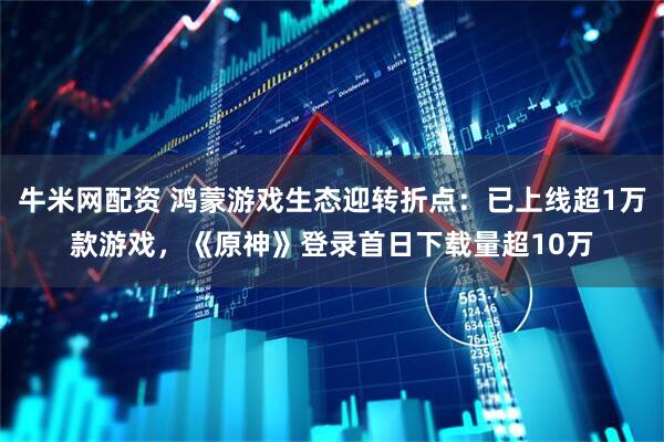 牛米网配资 鸿蒙游戏生态迎转折点：已上线超1万款游戏，《原神》登录首日下载量超10万