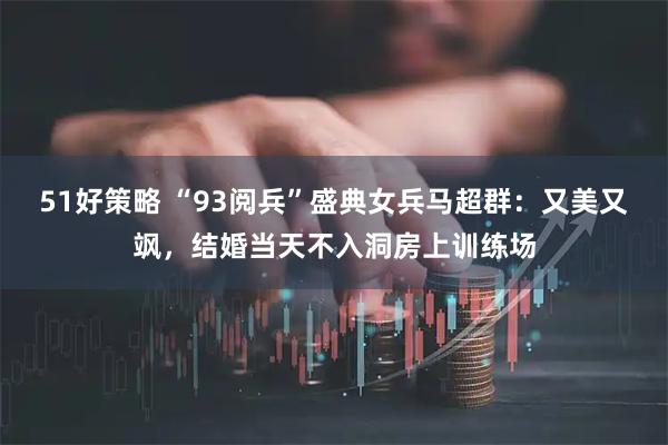 51好策略 “93阅兵”盛典女兵马超群：又美又飒，结婚当天不入洞房上训练场