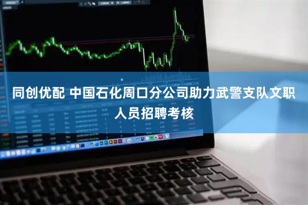 同创优配 中国石化周口分公司助力武警支队文职人员招聘考核