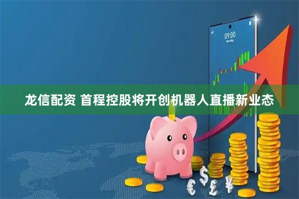 龙信配资 首程控股将开创机器人直播新业态