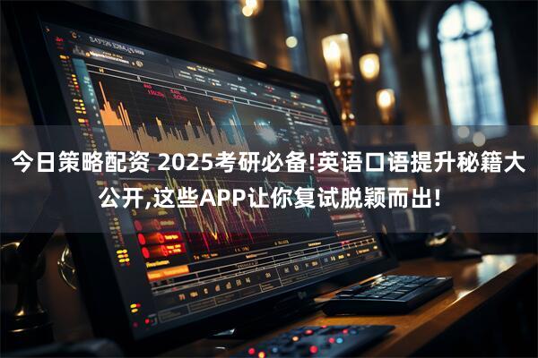 今日策略配资 2025考研必备!英语口语提升秘籍大公开,这些APP让你复试脱颖而出!
