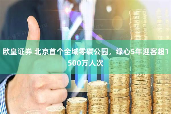 欧皇证券 北京首个全域零碳公园，绿心5年迎客超1500万人次