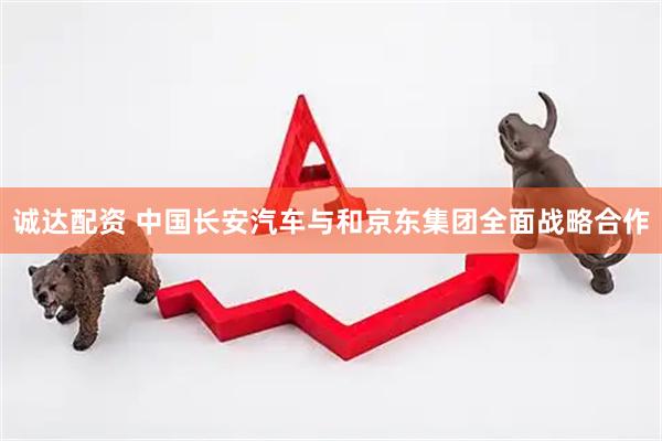 诚达配资 中国长安汽车与和京东集团全面战略合作