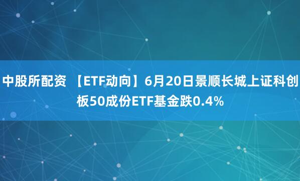 中股所配资 【ETF动向】6月20日景顺长城上证科创板50成份ETF基金跌0.4%