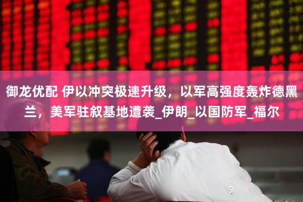 御龙优配 伊以冲突极速升级，以军高强度轰炸德黑兰，美军驻叙基地遭袭_伊朗_以国防军_福尔