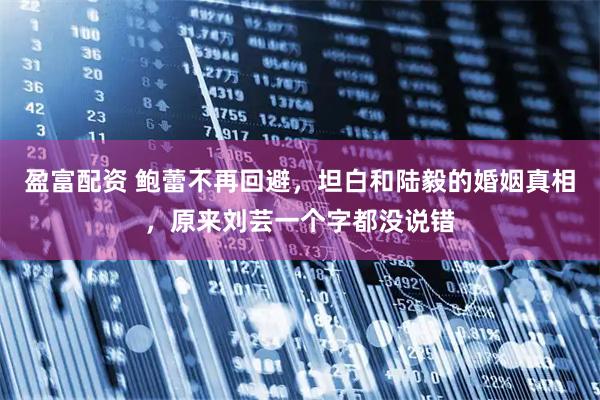 盈富配资 鲍蕾不再回避，坦白和陆毅的婚姻真相，原来刘芸一个字都没说错
