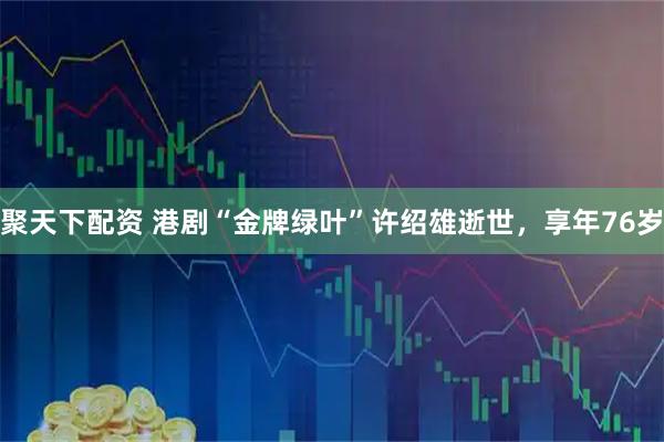 聚天下配资 港剧“金牌绿叶”许绍雄逝世，享年76岁