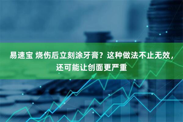 易速宝 烧伤后立刻涂牙膏？这种做法不止无效，还可能让创面更严重