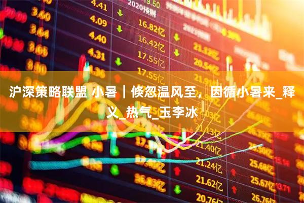 沪深策略联盟 小暑｜倏忽温风至，因循小暑来_释义_热气_玉李冰