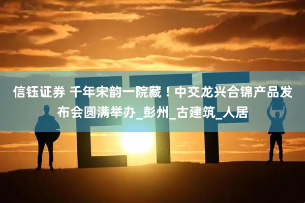 信钰证券 千年宋韵一院藏 ! 中交龙兴合锦产品发布会圆满举办_彭州_古建筑_人居