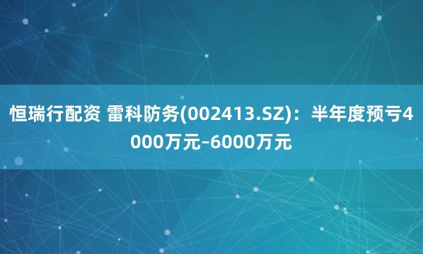 恒瑞行配资 雷科防务(002413.SZ)：半年度预亏4000万元–6000万元