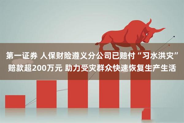 第一证券 人保财险遵义分公司已赔付“习水洪灾”赔款超200万元 助力受灾群众快速恢复生产生活