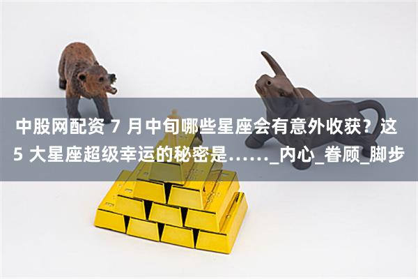 中股网配资 7 月中旬哪些星座会有意外收获？这 5 大星座超级幸运的秘密是……_内心_眷顾_脚步