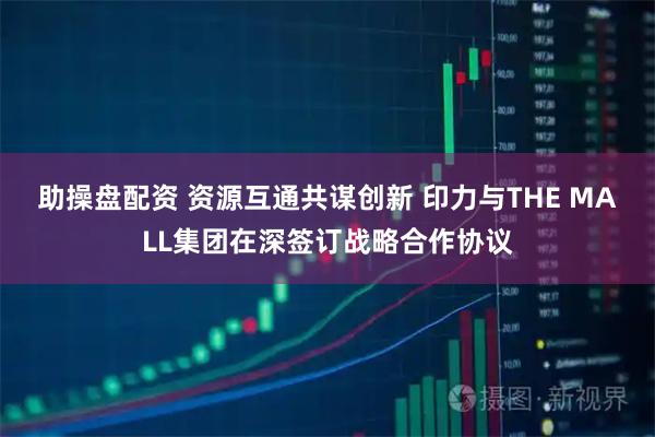 助操盘配资 资源互通共谋创新 印力与THE MALL集团在深签订战略合作协议