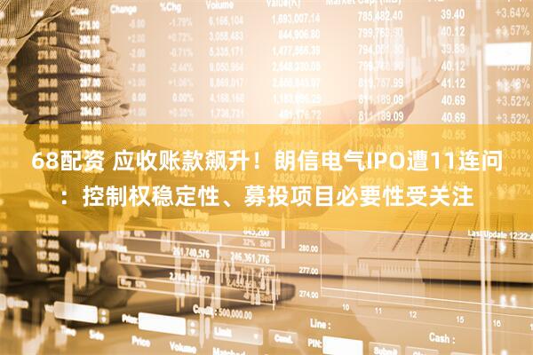 68配资 应收账款飙升！朗信电气IPO遭11连问：控制权稳定性、募投项目必要性受关注