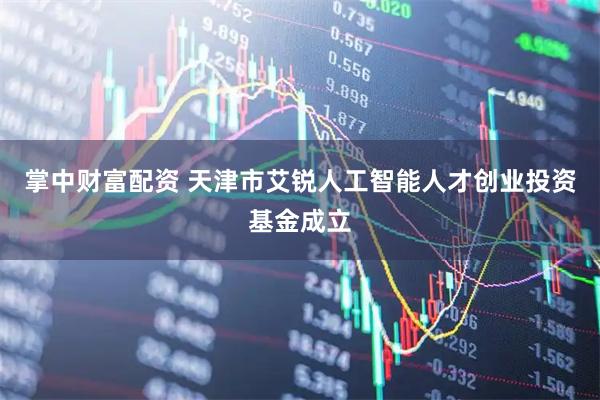 掌中财富配资 天津市艾锐人工智能人才创业投资基金成立