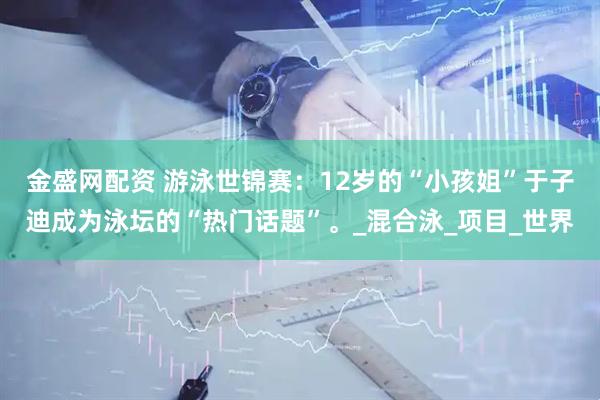 金盛网配资 游泳世锦赛：12岁的“小孩姐”于子迪成为泳坛的“热门话题”。_混合泳_项目_世界