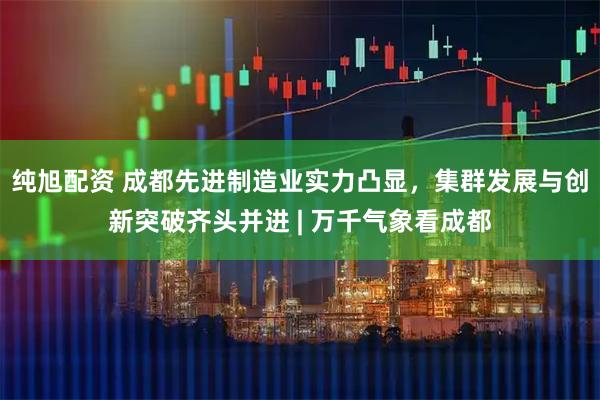 纯旭配资 成都先进制造业实力凸显，集群发展与创新突破齐头并进 | 万千气象看成都