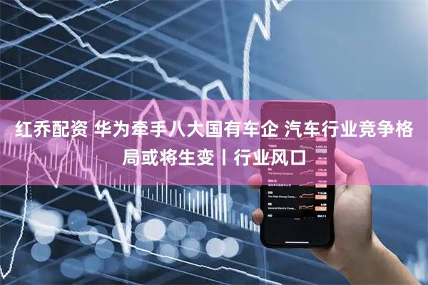 红乔配资 华为牵手八大国有车企 汽车行业竞争格局或将生变丨行业风口