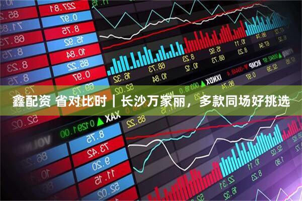 鑫配资 省对比时｜长沙万家丽，多款同场好挑选