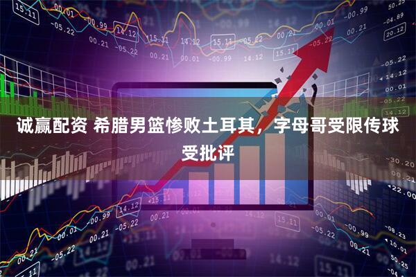 诚赢配资 希腊男篮惨败土耳其，字母哥受限传球受批评