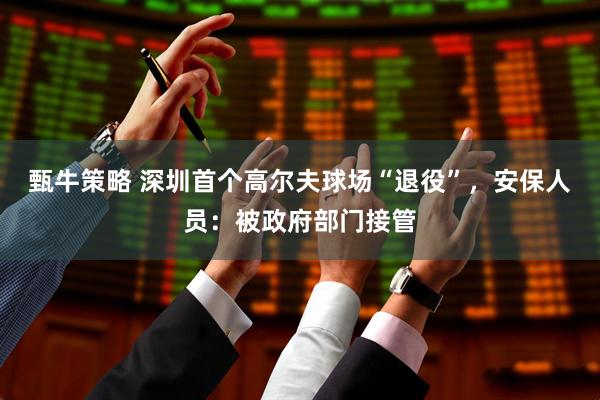 甄牛策略 深圳首个高尔夫球场“退役”，安保人员：被政府部门接管