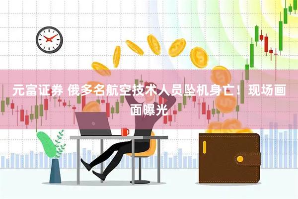 元富证券 俄多名航空技术人员坠机身亡！现场画面曝光