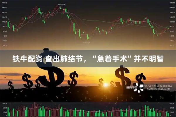 铁牛配资 查出肺结节，“急着手术”并不明智