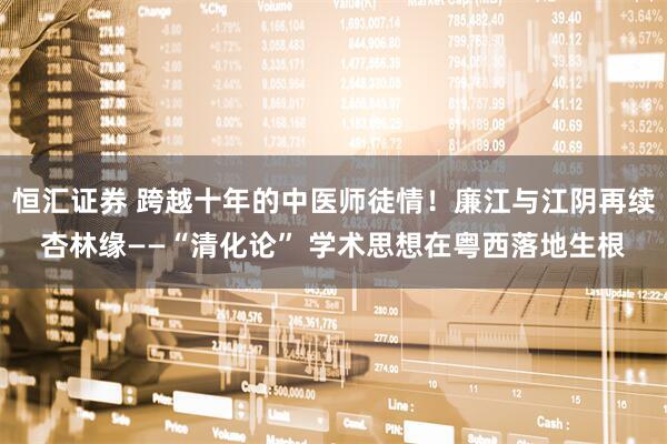 恒汇证券 跨越十年的中医师徒情！廉江与江阴再续杏林缘——“清化论” 学术思想在粤西落地生根