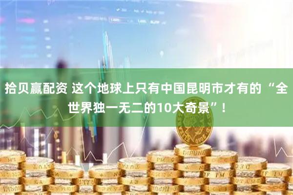 拾贝赢配资 这个地球上只有中国昆明市才有的 “全世界独一无二的10大奇景”！