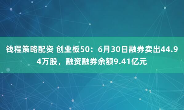 钱程策略配资 创业板50：6月30日融券卖出44.94万股，融资融券余额9.41亿元