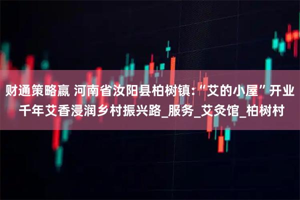 财通策略嬴 河南省汝阳县柏树镇:“艾的小屋”开业 千年艾香浸润乡村振兴路_服务_艾灸馆_柏树村