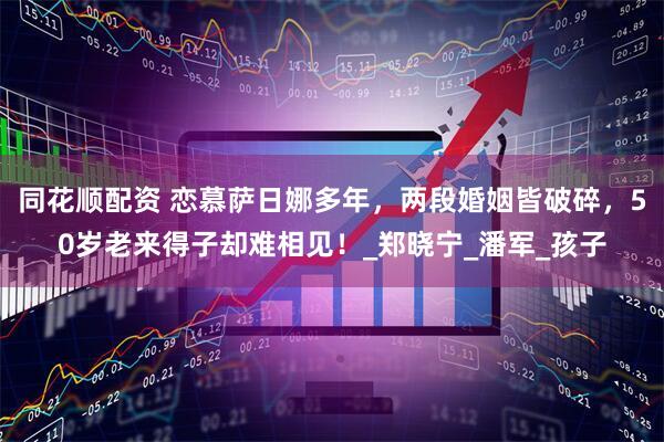 同花顺配资 恋慕萨日娜多年，两段婚姻皆破碎，50岁老来得子却难相见！_郑晓宁_潘军_孩子