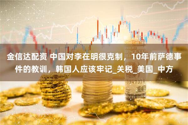金信达配资 中国对李在明很克制，10年前萨德事件的教训，韩国人应该牢记_关税_美国_中方