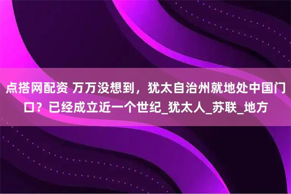 点搭网配资 万万没想到，犹太自治州就地处中国门口？已经成立近一个世纪_犹太人_苏联_地方