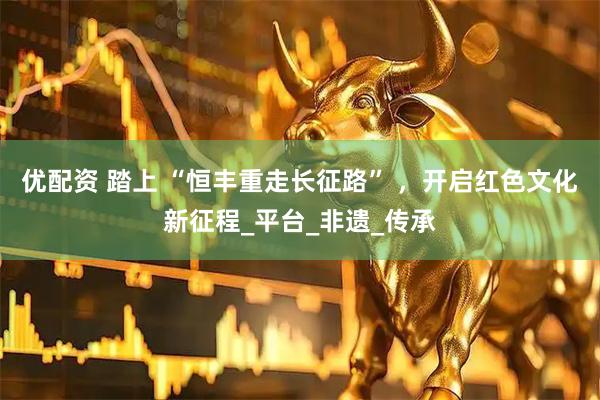 优配资 踏上 “恒丰重走长征路” ，开启红色文化新征程_平台_非遗_传承