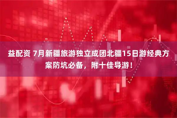 益配资 7月新疆旅游独立成团北疆15日游经典方案防坑必备，附十佳导游！